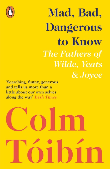 MAD, BAD, DANGEROUS TO KNOW : THE FATHERS OF WILDE, YEATS AND JOYCE